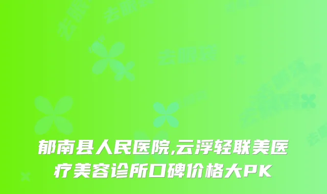 郁南县人民医院,云浮轻联美医疗美容诊所口碑价格大PK