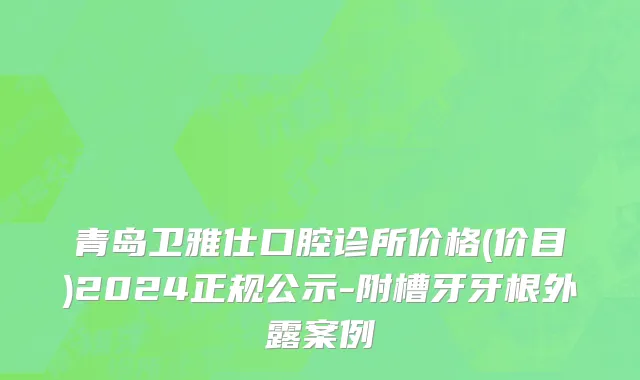 青岛卫雅仕口腔诊所价格(价目)2024正规公示-附槽牙牙根外露案例