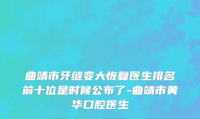 曲靖市牙缝变大恢复医生排名前十位是时候公布了-曲靖市黄华口腔医生