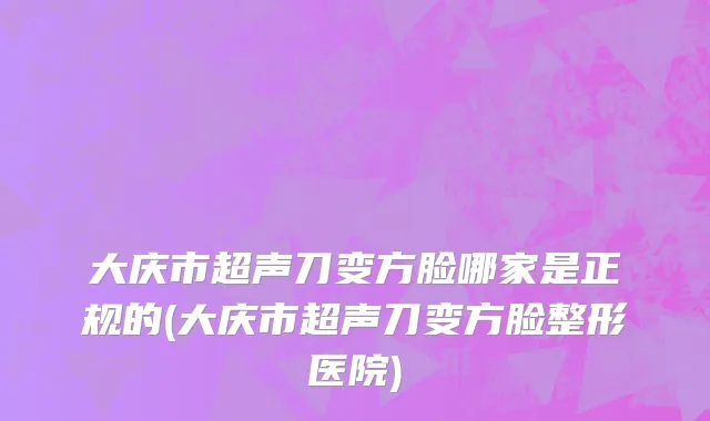 大庆市超声刀变方脸哪家是正规的(大庆市超声刀变方脸整形医院)