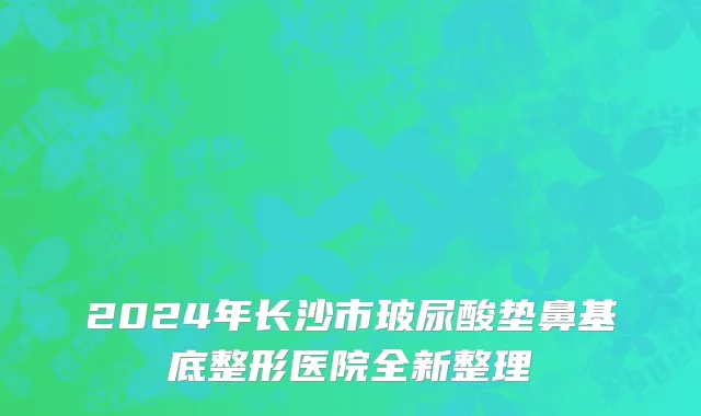 2024年长沙市玻尿酸垫鼻基底整形医院全新整理