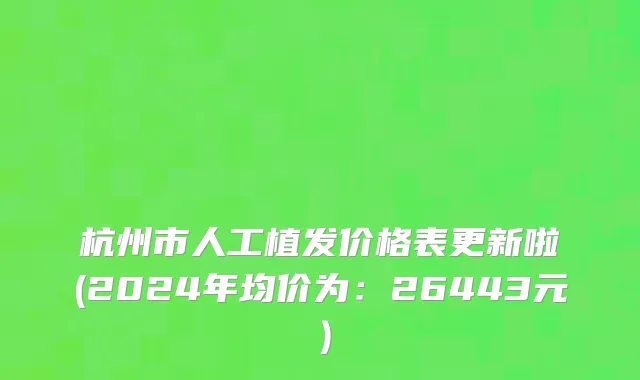 杭州市人工植发价格表更新啦(2024年均价为：26443元）