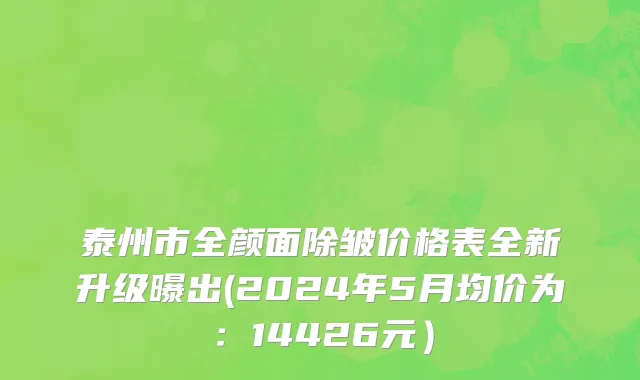 泰州市全颜面除皱价格表全新升级曝出(2024年5月均价为：14426元）
