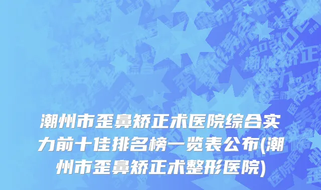 潮州市歪鼻矫正术医院综合实力前十佳排名榜一览表公布(潮州市歪鼻矫正术整形医院)