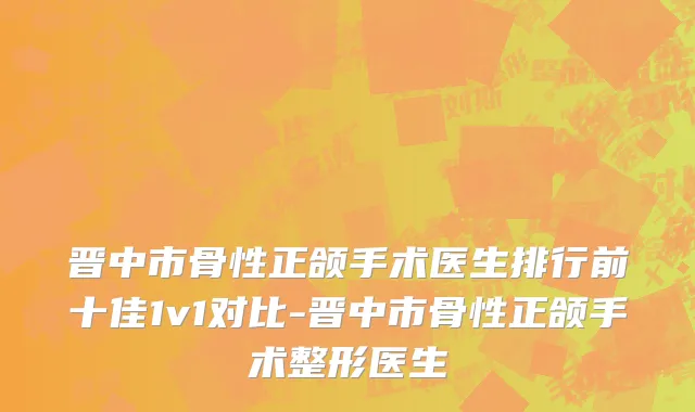 晋中市骨性正颌手术医生排行前十佳1v1对比-晋中市骨性正颌手术整形医生