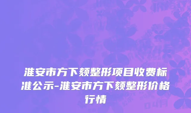 淮安市方下颏整形项目收费标准公示-淮安市方下颏整形价格行情