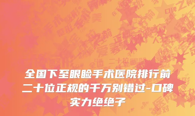 全国下至眼睑手术医院排行前二十位正规的千万别错过-口碑实力绝绝子