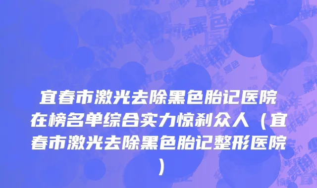 宜春市激光去除黑色胎记医院在榜名单综合实力惊刹众人（宜春市激光去除黑色胎记整形医院）