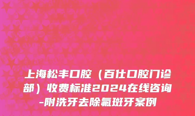 上海松丰口腔（百仕口腔门诊部）收费标准2024在线咨询-附洗牙去除氟斑牙案例