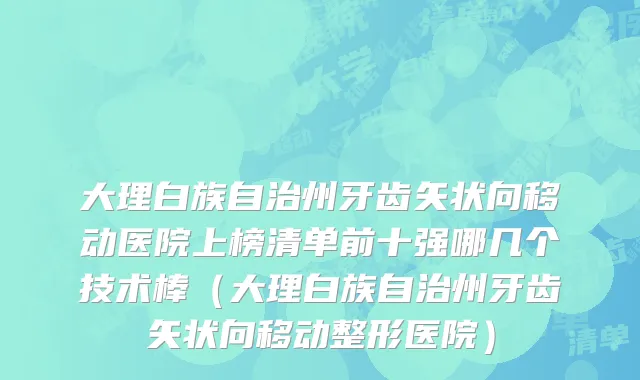 大理白族自治州牙齿矢状向移动医院上榜清单前十强哪几个技术棒（大理白族自治州牙齿矢状向移动整形医院）