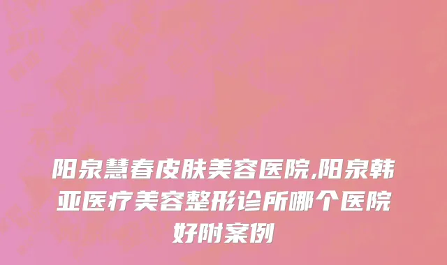 阳泉慧春皮肤美容医院,阳泉韩亚医疗美容整形诊所哪个医院好附案例