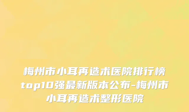 梅州市小耳再造术医院排行榜top10强最新版本公布-梅州市小耳再造术整形医院