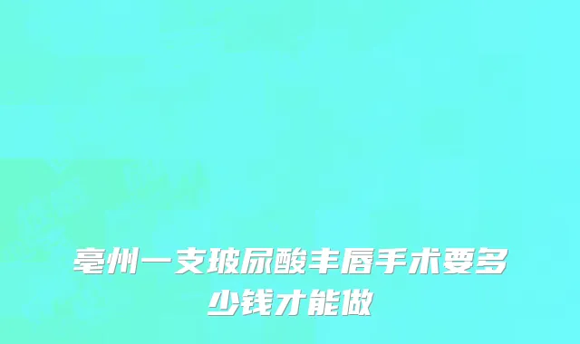 亳州一支玻尿酸丰唇手术要多少钱才能做
