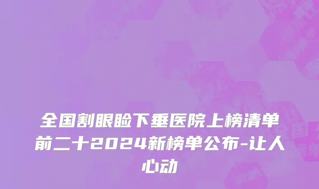 全国割眼睑下垂医院上榜清单前二十2024新榜单公布-让人心动