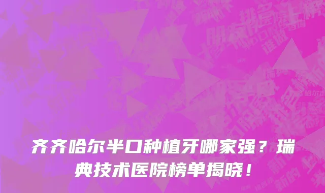 齐齐哈尔半口种植牙哪家强?瑞典技术医院榜单揭晓!