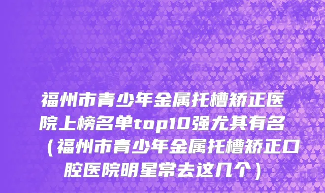 福州市青少年金属托槽矫正医院上榜名单top10强尤其有名（福州市青少年金属托槽矫正口腔医院明星常去这几个）