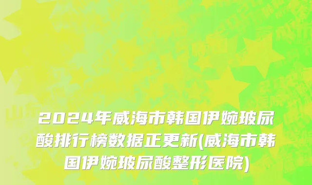 2024年威海市韩国伊婉玻尿酸排行榜数据正更新(威海市韩国伊婉玻尿酸整形医院)
