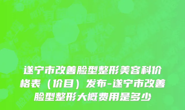 遂宁市改善脸型整形美容科价格表（价目）发布-遂宁市改善脸型整形大概费用是多少