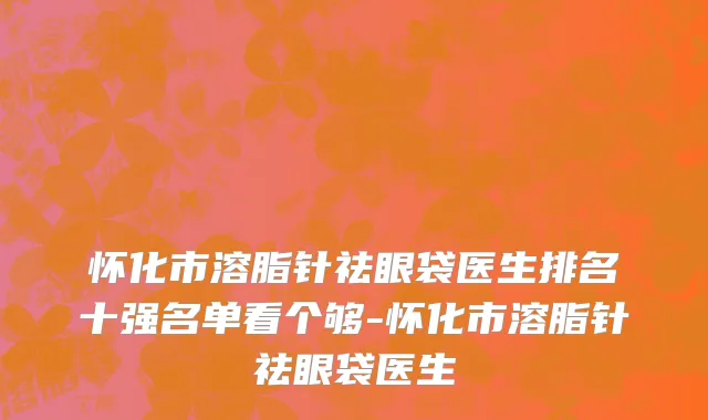 怀化市溶脂针祛眼袋医生排名十强名单看个够-怀化市溶脂针祛眼袋医生