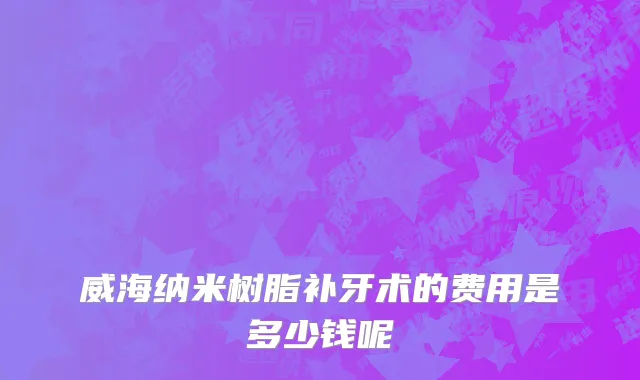 威海纳米树脂补牙术的费用是多少钱呢