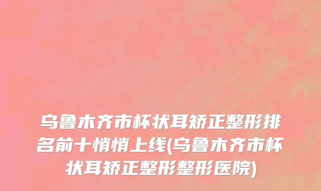 乌鲁木齐市杯状耳矫正整形排名前十悄悄上线(乌鲁木齐市杯状耳矫正整形整形医院)