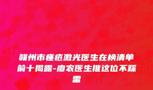 赣州市痤疮激光医生在榜清单前十揭露-廖农医生推这位不踩雷