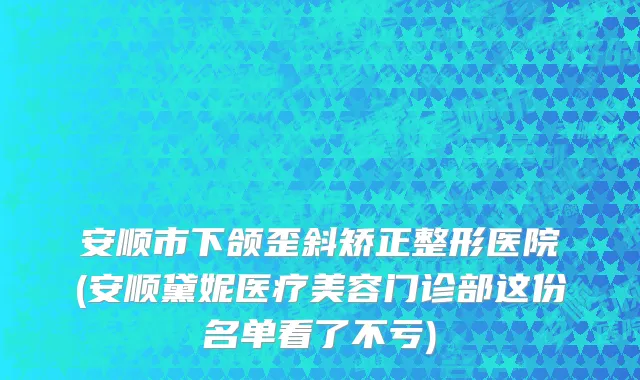 安顺市下颌歪斜矫正整形医院(安顺黛妮医疗美容门诊部这份名单看了不亏)