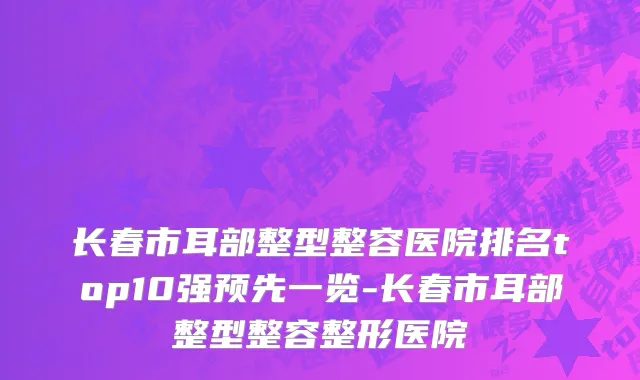 长春市耳部整型整容医院排名top10强预先一览-长春市耳部整型整容整形医院