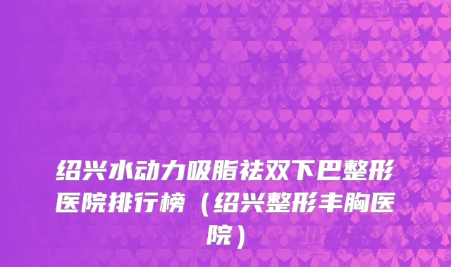 绍兴水动力吸脂祛双下巴整形医院排行榜（绍兴整形丰胸医院）