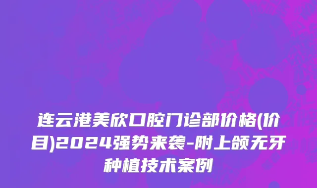 连云港美欣口腔门诊部价格(价目)2024强势来袭-附上颌无牙种植技术案例
