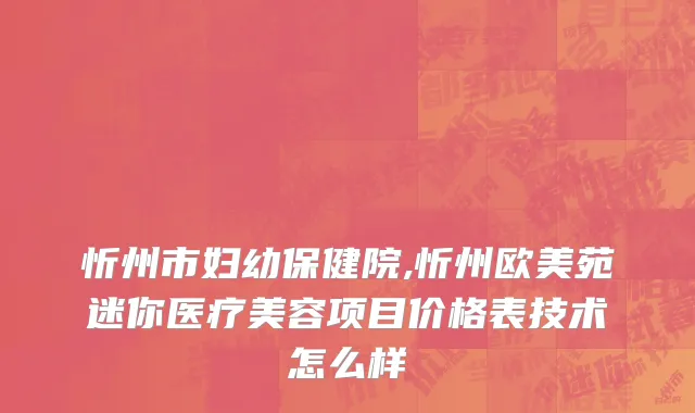 忻州市妇幼保健院,忻州欧美苑迷你医疗美容项目价格表技术怎么样