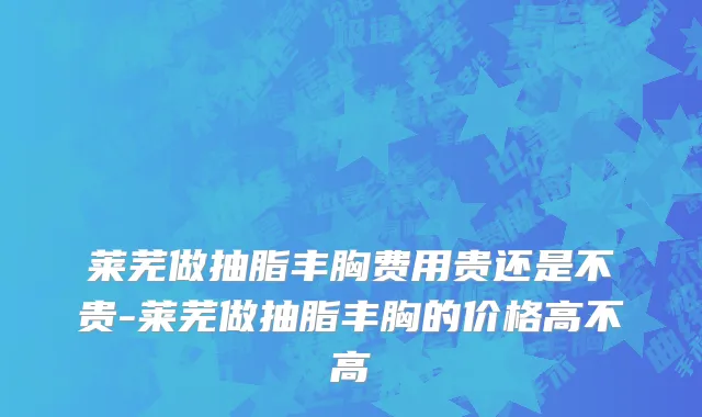 莱芜做抽脂丰胸费用贵还是不贵-莱芜做抽脂丰胸的价格高不高