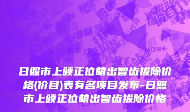 日照市上颌正位萌出智齿拔除价格(价目)表有名项目发布-日照市上颌正位萌出智齿拔除价格
