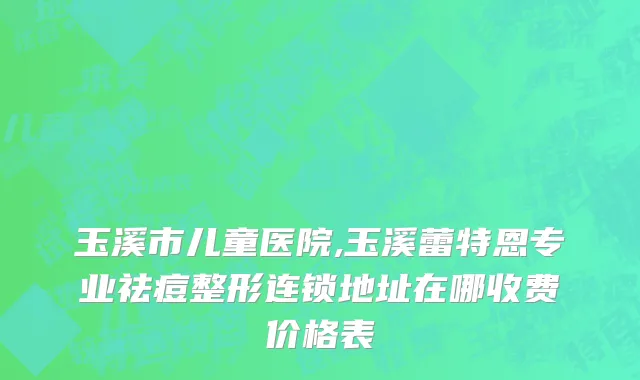 玉溪市儿童医院,玉溪蕾特恩专业祛痘整形连锁地址在哪收费价格表
