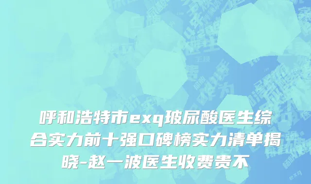 呼和浩特市exq玻尿酸医生综合实力前十强口碑榜实力清单揭晓-赵一波医生收费贵不