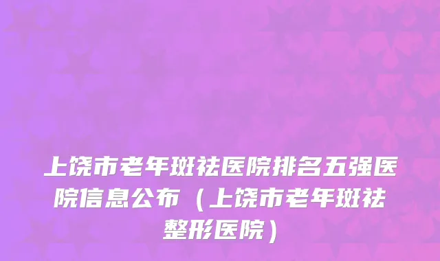 上饶市老年斑祛医院排名五强医院信息公布（上饶市老年斑祛整形医院）