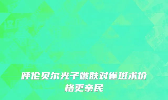 呼伦贝尔光子嫩肤对雀斑术价格更亲民