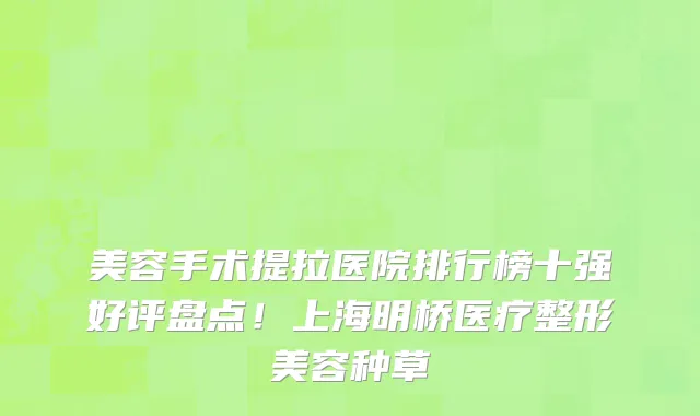 美容手术提拉医院排行榜十强好评盘点!上海明桥医疗整形美容种草