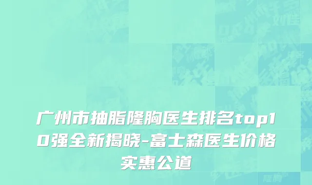 广州市抽脂隆胸医生排名top10强全新揭晓-富士森医生价格实惠公道