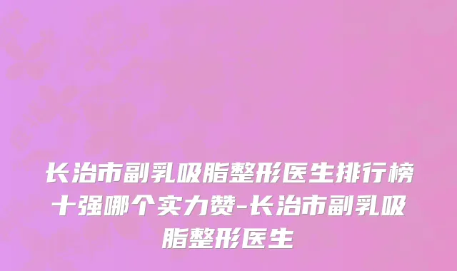 长治市副乳吸脂整形医生排行榜十强哪个实力赞-长治市副乳吸脂整形医生