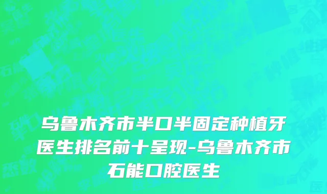 乌鲁木齐市半口半固定种植牙医生排名前十呈现-乌鲁木齐市石能口腔医生