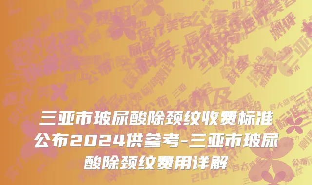 三亚市玻尿酸除颈纹收费标准公布2024供参考-三亚市玻尿酸除颈纹费用详解