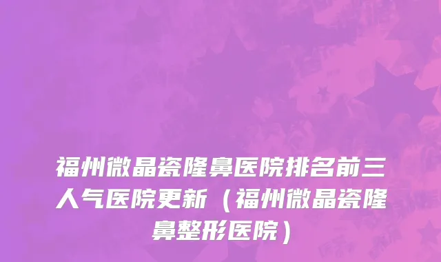 福州微晶瓷隆鼻医院排名前三人气医院更新(福州微晶瓷隆鼻整形医院)