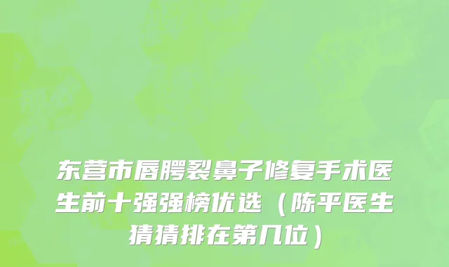 东营市唇腭裂鼻子修复手术医生前十强强榜优选（陈平医生猜猜排在第几位）
