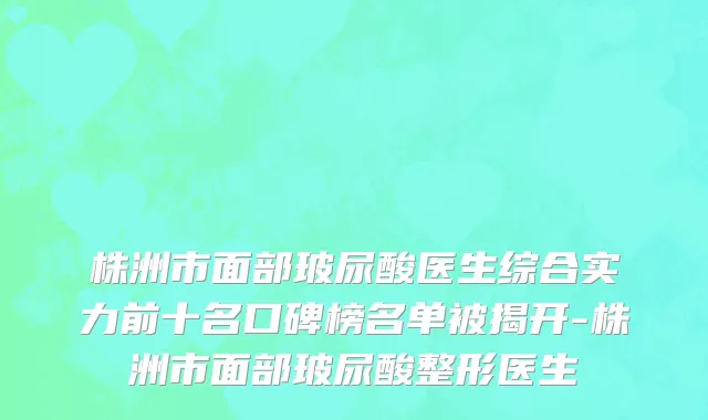 株洲市面部玻尿酸医生综合实力前十名口碑榜名单被揭开-株洲市面部玻尿酸整形医生