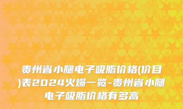 贵州省小腿电子吸脂价格(价目)表2024火爆一览-贵州省小腿电子吸脂价格有多高