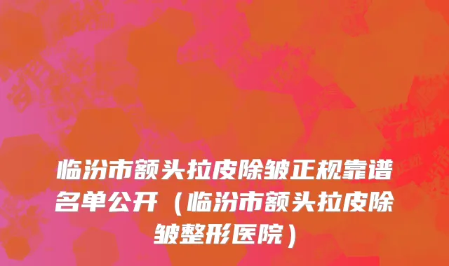 临汾市额头拉皮除皱正规靠谱名单公开（临汾市额头拉皮除皱整形医院）