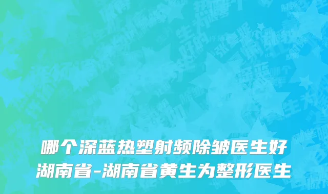 哪个深蓝热塑射频除皱医生好湖南省-湖南省黄生为整形医生