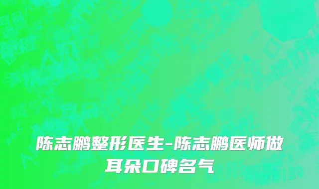 陈志鹏整形医生-陈志鹏医师做耳朵口碑名气