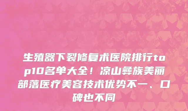 生殖器下裂修复术医院排行top10名单大全！凉山彝族美丽部落医疗美容技术优势不一、口碑也不同